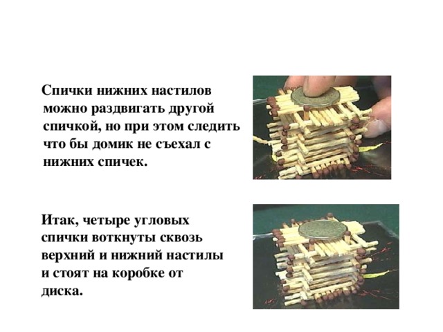  Спички нижних настилов можно раздвигать другой спичкой, но при этом следить что бы домик не съехал с нижних спичек. Итак, четыре угловых спички воткнуты сквозь верхний и нижний настилы и стоят на коробке от диска. 