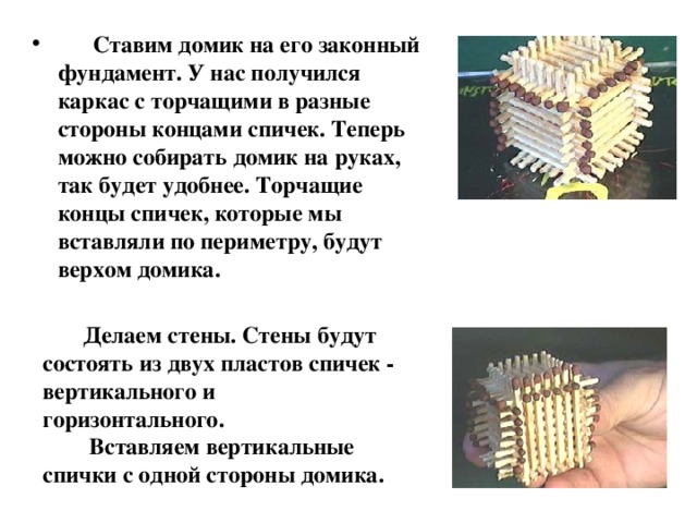  Ставим домик на его законный фундамент. У нас получился каркас с торчащими в разные стороны концами спичек. Теперь можно собирать домик на руках, так будет удобнее. Торчащие концы спичек, которые мы вставляли по периметру, будут верхом домика.  Делаем стены. Стены будут состоять из двух пластов спичек - вертикального и горизонтального.  Вставляем вертикальные спички с одной стороны домика. 