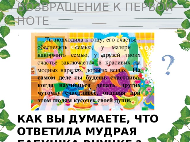 ВОЗВРАЩЕНИЕ К ПЕРВОЙ НОТЕ . Ты подходила к отцу, его счастье - обеспечить семью, у матери - накормить семью, у друзей твоих счастье заключается в красивых да модных нарядах, дорогих вещах. На самом деле ты будешь счастлива, когда научишься делать других чуточку счастливее, отдавая при этом людям кусочек своей души. Как вы думаете, что ответила мудрая бабушка внучке ? 