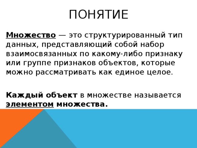 Понятие Множество   — это структурированный тип данных, представляющий собой набор взаимосвязанных по какому-либо признаку или группе признаков объектов, которые можно рассматривать как единое целое. Каждый объект в множестве называется элементом множества. 