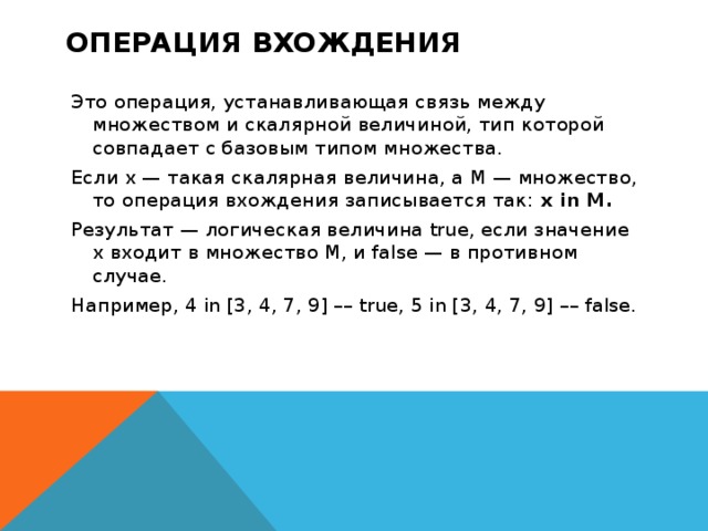 Операция вхождения Это операция, устанавливающая связь между множеством и скалярной величиной, тип которой совпадает с базовым типом множества. Если x — такая скалярная величина, а M — множество, то операция вхождения записывается так:  x in M. Результат — логическая величина true, если значение x входит в множество M, и false — в противном случае. Например, 4 in [3, 4, 7, 9] –– true, 5 in [3, 4, 7, 9] –– false.  
