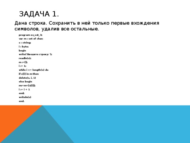 Задача 1.  Дана строка. Сохранить в ней только первые вхождения символов, удалив все остальные. program ex_set_3; var m : set of char; s : string; i : byte; begin write('Введите строку: '); readln(s); m :=[]; i := 1; while i  if s[i] in m then delete(s, i, 1) else begin m:=m+[s[i]]; i := i + 1 end; writeln(s) end.   