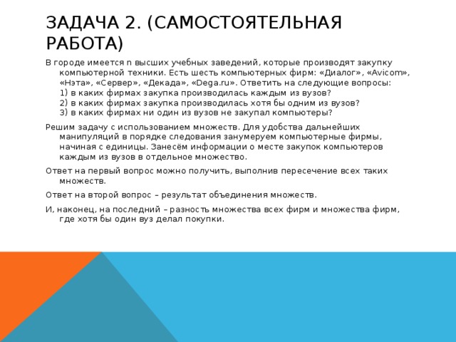 Задача 2. (Самостоятельная работа) В городе имеется n высших учебных заведений, которые производят закупку компьютерной техники. Есть шесть компьютерных фирм: «Диалог», «Avicom», «Нэта», «Сервер», «Декада», «Dega.ru». Ответить на следующие вопросы:  1) в каких фирмах закупка производилась каждым из вузов?  2) в каких фирмах закупка производилась хотя бы одним из вузов?  3) в каких фирмах ни один из вузов не закупал компьютеры? Решим задачу с использованием множеств. Для удобства дальнейших манипуляций в порядке следования занумеруем компьютерные фирмы, начиная с единицы. Занесём информации о месте закупок компьютеров каждым из вузов в отдельное множество. Ответ на первый вопрос можно получить, выполнив пересечение всех таких множеств. Ответ на второй вопрос – результат объединения множеств. И, наконец, на последний – разность множества всех фирм и множества фирм, где хотя бы один вуз делал покупки.  