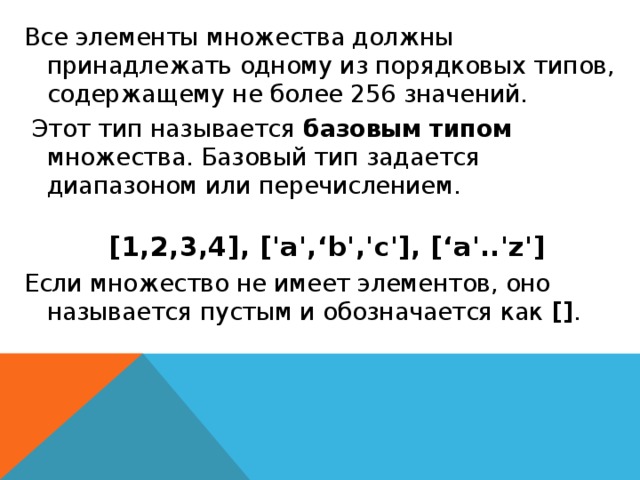 Все элементы множества должны принадлежать одному из порядковых типов, содержащему не более 256 значений.  Этот тип называется базовым типом множества. Базовый тип задается диапазоном или перечислением.   [1,2,3,4], ['а',‘b','с'], [‘a'..'z'] Если множество не имеет элементов, оно называется пустым и обозначается как [] .  