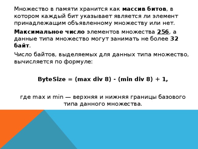 Множество в памяти хранится как массив битов , в котором каждый бит указывает является ли элемент принадлежащим объявленному множеству или нет. Максимальное число элементов множества 256 , а данные типа множество могут занимать не более 32 байт . Число байтов, выделяемых для данных типа множество, вычисляется по формуле: ByteSize = (max div 8) - (min div 8) + 1,  где max и min — верхняя и нижняя границы базового типа данного множества. 