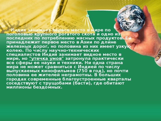  Индия занимает первое место в мире по поголовью крупногo poгaтoгo скота и одно из последних по потреблению мясных продуктов. Ей принадлежит первое место в Азии по длине железных дорог, но половина из них имеет узкую колею. По числу научно-технических специалистов Индия занимает видное место в мире, но 