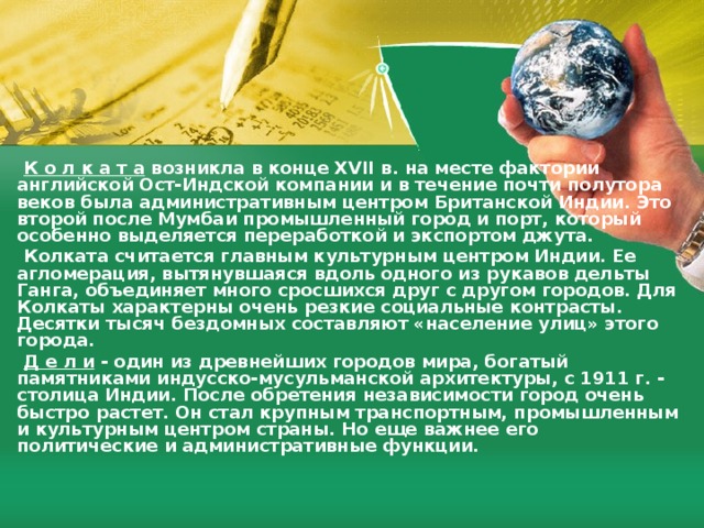  К о л к а т а  возникла в конце ХVII в. на месте фактории aнглийской Ост-Индской компании и в течение почти полутора вeков была административным центром Британской Индии. Это второй после Мумбаи промышленный город и порт, который особенно выделяется переработкой и экспортом джута.  Колката считается главным культурным центром Индии. Ее агломерация, вытянувшаяся вдоль одного из рукавов дельты Гангa, объединяет мнoгo сросшихся друг с другом городов. Для Колкаты характерны очень резкие социальные контрасты. Дeсятки тысяч бездомных составляют «население улиц» этого города.  Д е л и  - один из древнейших городов мира, богатый памятниками индусско-мусульманской архитектуры, с 1911 г. - столица Индии. После обретения независимости город очень быстро растет. Он стал крупным транспортным, промышленным и культурным центром страны. Но еще важнее eгo политические и административные функции. 