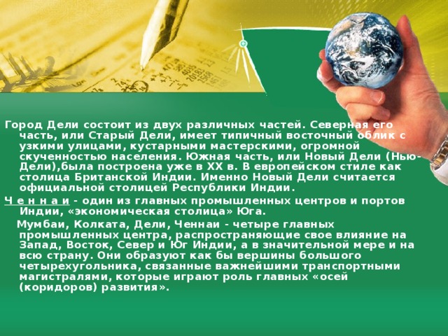 Город Дели состоит из двух различных частей. Северная eгo часть, или Старый Дели, имеет типичный восточный облик с узкими улицами, кустарными мастерскими, огромной скученностью населения. Южная часть, или Новый Дели (Нью-Дели),была построена уже в ХХ в. В европейском стиле как столица Британской Индии. Именно Новый Дели считается официальной столицей Республики Индии. Ч е н н а и  - один из главных промышленных центров и портов Индии, «экономическая столица» Юга.  Мумбаи, Колката, Дели, Ченнаи - четыре главных промышленных центра, распространяющие свое влияние на Запад, Восток, Север и Юг Индии, а в значительной мере и на всю страну. Они образуют как бы вершины большого четырехугольника, связанные важнейшими транспортными магистралями, которые играют роль главных «осей (коридоров) развития».  