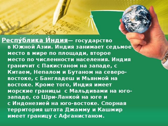 Респу́блика И́ндия — государство в Южной Азии. Индия занимает седьмое место в мире по площади, второе место по численности населения. Индия граничит с Пакистаном на западе, с Китаем, Непалом и Бутаном на северо-востоке, с Бангладеш и Мьянмой на востоке. Кроме того, Индия имеет морские границы с Мальдивами на юго-западе, со Шри-Ланкой на юге и с Индонезией на юго-востоке. Спорная территория штата Джамму и Кашмир имеет границу с Афганистаном. 