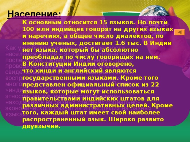 Население: К основным относится 15 языков. Но почти 100 млн индийцев говорят на других языках и наречиях, а общее число диалектов, по мнению ученых, достигает 1.6 тыс. В Индии нет языка, который бы абсолютно преобладал по числу говорящих на нем.  В Конституции Индии оговорено, что хинди и английский являются государственными языками. Кроме того представлен официальный список из 22 языков, которые могут использоваться правительствами индийских штатов для различных административных целей.  Кроме того, каждый штат имеет свой наиболее распространенный язык. Широко развито двуязычие. Как уже было сказано – по численности населения Индия – это вторая страна мира после Китая. Переписи населения с 1891г. проводятся каждые 10 лет. Их анализ свидетельствует об очень быстрых темпах воспроизводства населения (1). Индия - самая многонациональная страна в мире! Понятие «индийцы» объединяет несколько сотен этносов- наций, народностей и племен, находящихся на разных степенях социально- экономического развития и говорящих на разных языках. 