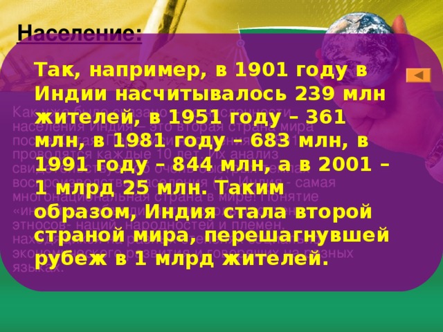 Население: Так, например, в 1901 году в Индии насчитывалось 239 млн жителей, в 1951 году – 361 млн, в 1981 году – 683 млн, в 1991 году – 844 млн, а в 2001 – 1 млрд 25 млн. Таким образом, Индия стала второй страной мира, перешагнувшей рубеж в 1 млрд жителей. Как уже было сказано – по численности населения Индия – это вторая страна мира после Китая. Переписи населения с 1891г. проводятся каждые 10 лет. Их анализ свидетельствует об очень быстрых темпах воспроизводства населения (1). Индия - самая многонациональная страна в мире! Понятие «индийцы» объединяет несколько сотен этносов- наций, народностей и племен, находящихся на разных степенях социально- экономического развития и говорящих на разных языках. 