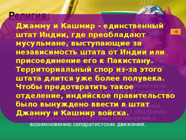 Религия: Джамму и Кашмир - единственный штат Индии, где преобладают мусульмане, выступающие за независимость штата от Индии или присоединение eгo к Пакистану. Территориальный спор из-за этого штата длится уже более полувека. Чтобы предотвратить такое отделение, индийское правительство было вынуждено ввести в штат Джамму и Кашмир войска. Очень большое влияние на индийский образ жизни, включая как общественные, так и семейные отношения, оказывает религия; почти 4/5 индийцев исповедуют индуизм и более 1/10 - мусульманство. Один из важнейших догматов индуизма - деление общества на касты, которые, несмотря на официальную отмену, сохраняются, особенно в деревнях. Принадлежность к определенной касте определяет все поведение человека от рождения до смерти. Наряду с этим сложный этнический и религиозный состав населения нередко приводит к обострению межнациональных и кастовых противоречий, к возникновению сепаратистских движений. 