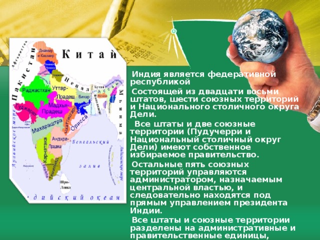  Индия является федеративной республикой  Состоящей из двадцати восьми штатов, шести союзных территорий и Национального столичного округа Дели.  Все штаты и две союзные территории (Пудучерри и Национальный столичный округ Дели) имеют собственное избираемое правительство.  Остальные пять союзных территорий управляются администратором, назначаемым центральной властью, и следовательно находятся под прямым управлением президента Индии.  Все штаты и союзные территории разделены на административные и правительственные единицы, называемые округами. В Индии существует более 600 округов.Округа в свою очередь делятся на более мелкие административные единицы талуки.  