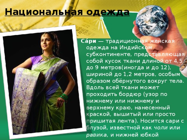 Национальная одежда Са́ри  — традиционная женская одежда на Индийском субконтиненте, представляющая собой кусок ткани длиной от 4,5 до 9 метров(иногда и до 12), шириной до 1,2 метров, особым образом обёрнутого вокруг тела. Вдоль всей ткани может проходить бордюр (узор по нижнему или нижнему и верхнему краю, нанесенный краской, вышитый или просто пришитая лента). Носится сари с блузой, известной как чоли или равика , и нижней юбкой  