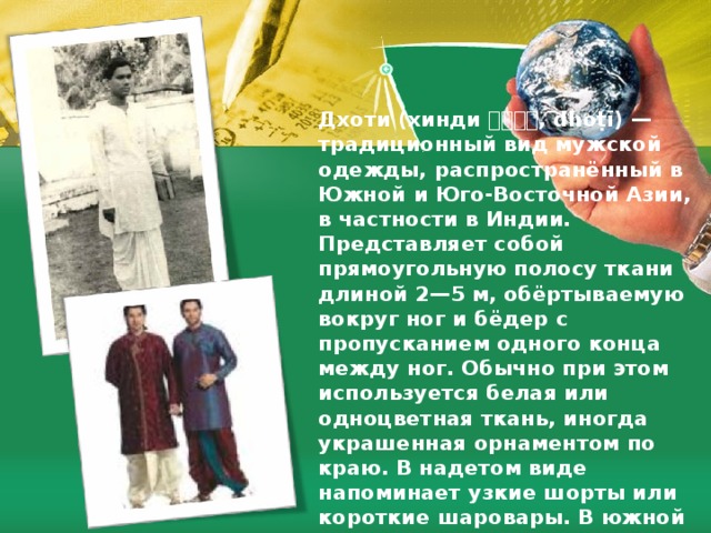 Дхоти (хинди धोटी , dhoṭī) — традиционный вид мужской одежды, распространённый в Южной и Юго-Восточной Азии, в частности в Индии. Представляет собой прямоугольную полосу ткани длиной 2—5 м, обёртываемую вокруг ног и бёдер с пропусканием одного конца между ног. Обычно при этом используется белая или одноцветная ткань, иногда украшенная орнаментом по краю. В надетом виде напоминает узкие шорты или короткие шаровары. В южной Индии и в Пенджабе дхоти традиционно носили в виде юбки-запашки. 