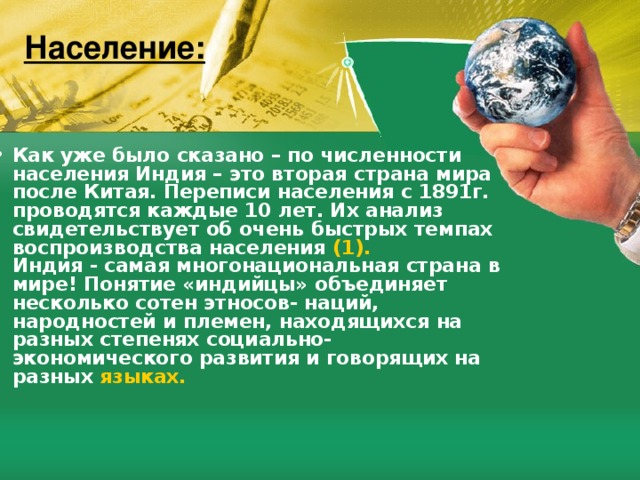 Население: Как уже было сказано – по численности населения Индия – это вторая страна мира после Китая. Переписи населения с 1891г. проводятся каждые 10 лет. Их анализ свидетельствует об очень быстрых темпах воспроизводства населения (1).  Индия - самая многонациональная страна в мире! Понятие «индийцы» объединяет несколько сотен этносов- наций, народностей и племен, находящихся на разных степенях социально- экономического развития и говорящих на разных языках. 