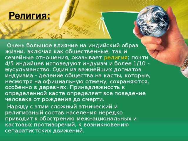 Религия:  Очень большое влияние на индийский образ жизни, включая как общественные, так и семейные отношения, оказывает религия ; почти 4/5 индийцев исповедуют индуизм и более 1/10 - мусульманство. Один из важнейших догматов индуизма - деление общества на касты, которые, несмотря на официальную отмену, сохраняются, особенно в деревнях. Принадлежность к определенной касте определяет все поведение человека от рождения до смерти.  Наряду с этим сложный этнический и религиозный состав населения нередко приводит к обострению межнациональных и кастовых противоречий, к возникновению сепаратистских движений. 