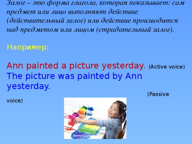 Залог – это форма глагола, которая показывает: сам предмет или лицо выполняют действие (действительный залог) или действие производится над предметом или лицом (страдательный залог).   Например:   Ann painted a picture yesterday. (Active voice)  The picture was painted by Ann yesterday.  (Passive voice)       