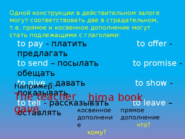 Одной конструкции в действительном залоге могут соответствовать две в страдательном, т.е. прямое и косвенное дополнение могут стать подлежащими с глаголами: to pay - платить to offer - предлагать to send – посылать to promise - обещать to give – давать to show - показывать to tell - рассказывать to leave – оставлят ь Например: The teacher gave him a book . косвенное дополнение прямое дополнение  кому?  что? 