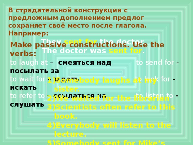 В страдательной конструкции с предложным дополнением предлог сохраняет своё место после глагола. Например: They sent for the doctor. The doctor was sent for . Make passive constructions. Use the verbs: to laugh at – смеяться над to send for - посылать за to wait for – ждать  to look for - искать to refer to – ссылаться на to listen to - слушать Somebody laughs at my sister. We waited for the librarian Scientists often refer to this book. Everybody will listen to the lecture. Somebody sent for Mike’s parents. They look for this game everywhere . 