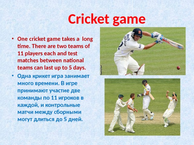  Сricket game One cricket game takes a long time. There are two teams of 11 players each and test matches between national teams can last up to 5 days. Одна крикет игра занимает много времени. В игре принимают участие две команды по 11 игроков в каждой, и контрольные матчи между сборными могут длиться до 5 дней. 