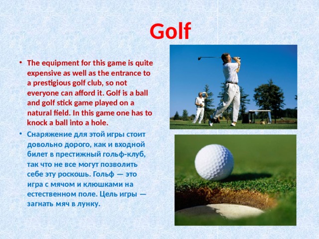  Golf The equipment for this game is quite expensive as well as the entrance to a prestigious golf club, so not everyone can afford it. Golf is a ball and golf stick game played on a natural field. In this game one has to knock a ball into a hole. Снаряжение для этой игры стоит довольно дорого, как и входной билет в престижный гольф-клуб, так что не все могут позволить себе эту роскошь. Гольф — это игра с мячом и клюшками на естественном поле. Цель игры — загнать мяч в лунку. 