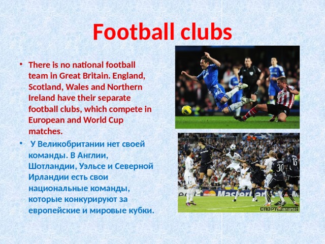 Football clubs There is no national football team in Great Britain. England, Scotland, Wales and Northern Ireland have their separate football clubs, which compete in European and World Cup matches.  У Великобритании нет своей команды. В Англии, Шотландии, Уэльсе и Северной Ирландии есть свои национальные команды, которые конкурируют за европейские и мировые кубки. 