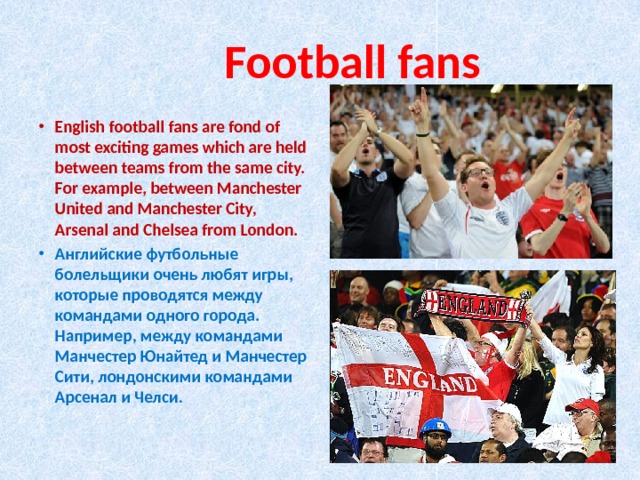  Football fans English football fans are fond of most exciting games which are held between teams from the same city. For example, between Manchester United and Manchester City, Arsenal and Chelsea from London. Английские футбольные болельщики очень любят игры, которые проводятся между командами одного города. Например, между командами Манчестер Юнайтед и Манчестер Сити, лондонскими командами Арсенал и Челси. 