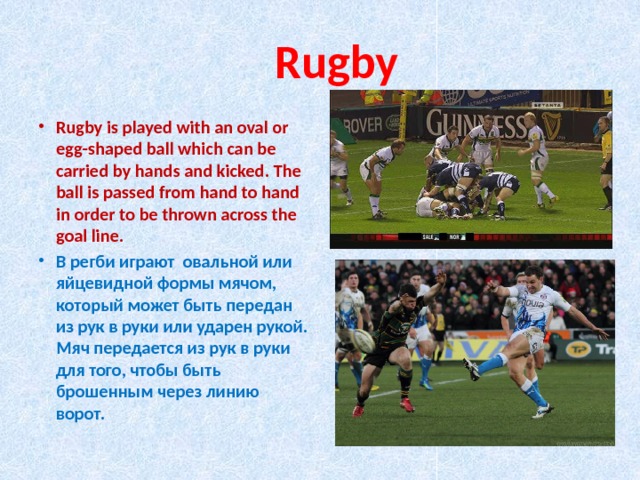  Rugby Rugby is played with an oval or egg-shaped ball which can be carried by hands and kicked. The ball is passed from hand to hand in order to be thrown across the goal line. В регби играют овальной или яйцевидной формы мячом, который может быть передан из рук в руки или ударен рукой. Мяч передается из рук в руки для того, чтобы быть брошенным через линию ворот. 