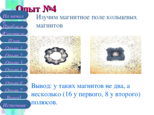 Опыт №4 На начало Изучим магнитное поле кольцевых магнитов Проблема Гипотеза План Опыт 1 Опыт 2 Опыт 3 Опыт 4 Опыт 5 Опыт 6 Вывод: у таких магнитов не два, а несколько (16 у первого, 8 у второго) полюсов. Опыт 7 Вывод Источники