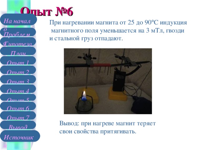 Опыт №6 На начало При нагревании магнита от 25 до 90  С индукция  магнитного поля уменьшается на 3 мТл, гвозди и стальной груз отпадают. Проблема Гипотеза План Опыт 1 Опыт 2 Опыт 3 Опыт 4 Опыт 5 Опыт 6 Опыт 7 Вывод: при нагреве магнит теряет свои свойства притягивать. Вывод Источники