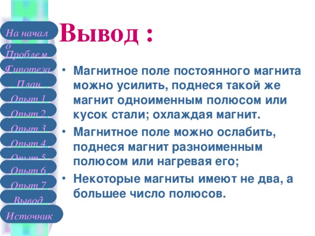 Вывод : На начало Проблема Гипотеза Магнитное поле постоянного магнита можно усилить, поднеся такой же магнит одноименным полюсом или кусок стали; охлаждая магнит. Магнитное поле можно ослабить, поднеся магнит разноименным полюсом или нагревая его; Некоторые магниты имеют не два, а большее число полюсов. План Опыт 1 Опыт 2 Опыт 3 Опыт 4 Опыт 5 Опыт 6 Опыт 7 Вывод Источники