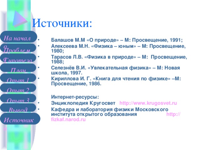 На начало Балашов М.М «О природе» – М: Просвещение, 1991; Алексеева М.Н. «Физика – юным» – М: Просвещение, 1980; Тарасов Л.В. «Физика в природе» – М: Просвещение, 1988; Селезнёв В.И. «Увлекательная физика» – М: Новая школа, 1997. Кириллова И. Г. «Книга для чтения по физике» –М: Просвещение, 1986.   Интернет-ресурсы: Энциклопедия Кругосвет http://www.krugosvet.ru Кафедра и лаборатория физики Московского института открытого образования   http :// fizkaf.narod.ru  Проблема Гипотеза План Опыт 1 Опыт 2 Опыт 3 Вывод Источники