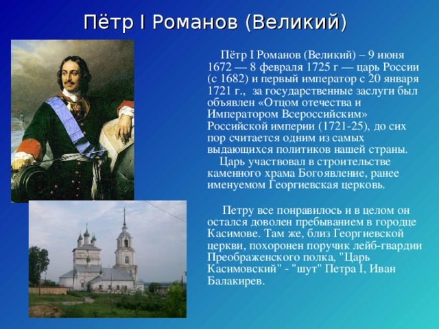 Пётр I Романов (Великий) Пётр I Романов (Великий) – 9 июня 1672 — 8 февраля 1725 г — царь России (с 1682) и первый император с 20 января 1721 г., за государственные заслуги был объявлен «Отцом отечества и Императором Всероссийским» Российской империи (1721-25), до сих пор считается одним из самых выдающихся политиков нашей страны. Царь участвовал в строительстве каменного храма Богоявление, ранее именуемом Георгиевская церковь. Петру все понравилось и в целом он остался доволен пребыванием в городце Касимове. Там же, близ Георгиевской церкви, похоронен поручик лейб-гвардии Преображенского полка,