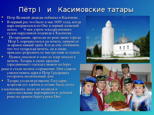 Пётр I и Касимовские татары Петр Великий дважды побывал в Касимове. В первый раз это было в мае 1695 года, когда царь направлялся по Оке в первый азовский поход. 9 мая утром эскадра военных судов-парусников подошла к Касимову. По преданию, проходя по реке мимо города Петр I , перекрестился на мечеть, приняв ее за православный храм. Когда ему сообщили, что это татарская мечеть, он в гневе, приказал разрушить ее выстрелами из пушек. Пушки запалили и одно из ядер попало в мечеть. Татары в своих красных (праздничных) одеждах вышли на берег реки и стали молить о прощении. Они сумели умилостивить царя и Петр I разрешил отстроить молитвенный дом. Татары угодили великому Государю, встретив его хлебом и солью: была охота в касимовских лесах на медведя и увеселительные мероприятия в дубовой роще на правом берегу реки Оки.