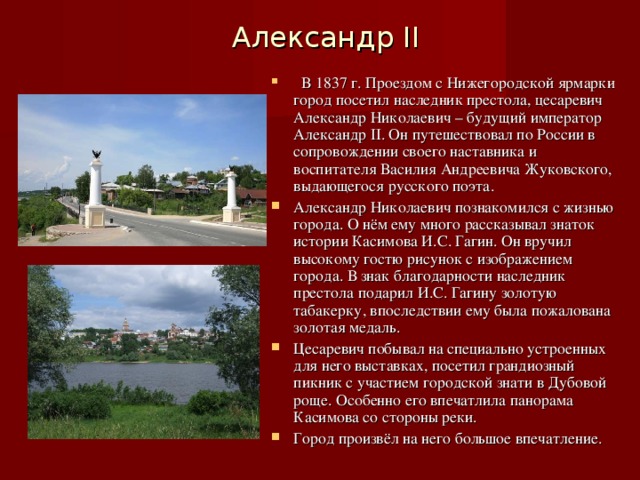 Александр II  В 1837 г. Проездом с Нижегородской ярмарки город посетил наследник престола, цесаревич Александр Николаевич – будущий император Александр II . Он путешествовал по России в сопровождении своего наставника и воспитателя Василия Андреевича Жуковского, выдающегося русского поэта. Александр Николаевич познакомился с жизнью города. О нём ему много рассказывал знаток истории Касимова И.С. Гагин. Он вручил высокому гостю рисунок с изображением города. В знак благодарности наследник престола подарил И.С. Гагину золотую табакерку, впоследствии ему была пожалована золотая медаль. Цесаревич побывал на специально устроенных для него выставках, посетил грандиозный пикник с участием городской знати в Дубовой роще. Особенно его впечатлила панорама Касимова со стороны реки. Город произвёл на него большое впечатление. 