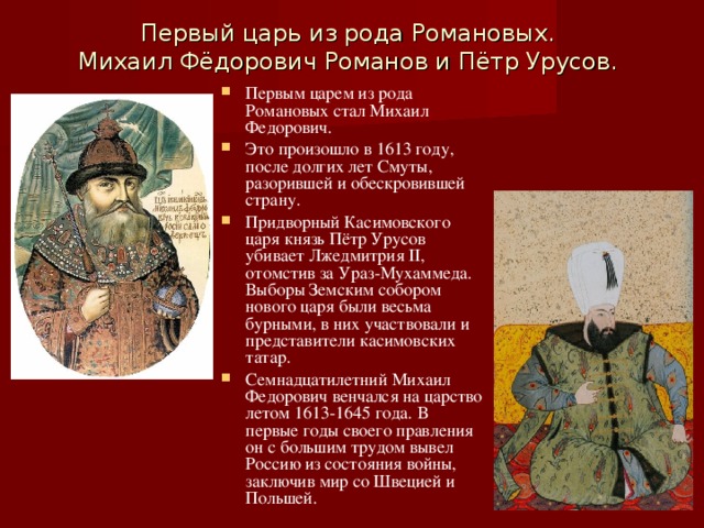 Первый царь из рода Романовых. Михаил Фёдорович Романов и Пётр Урусов. Первым царем из рода Романовых стал Михаил Федорович. Это произошло в 1613 году, после долгих лет Смуты, разорившей и обескровившей страну. Придворный Касимовского царя князь Пётр Урусов убивает Лжедмитрия II , отомстив за Ураз-Мухаммеда. Выборы Земским собором нового царя были весьма бурными, в них участвовали и представители касимовских татар. Семнадцатилетний Михаил Федорович венчался на царство летом 1613-1645 года. В первые годы своего правления он с большим трудом вывел Россию из состояния войны, заключив мир со Швецией и Польшей.