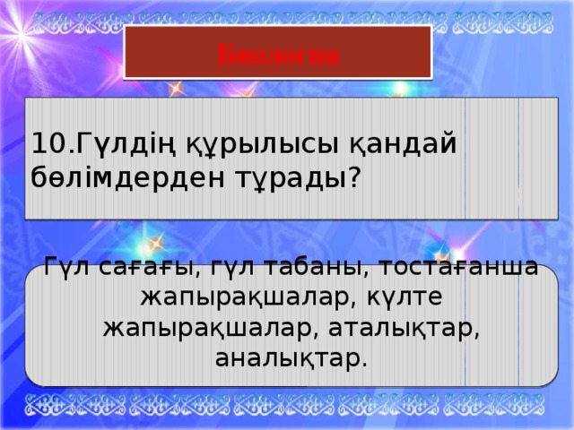 Математика Биология 10.Гүлдің құрылысы қандай бөлімдерден тұрады? Гүл сағағы, гүл табаны, тостағанша жапырақшалар, күлте жапырақшалар, аталықтар, аналықтар.  