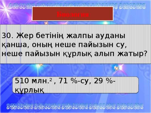 Математика Биология 30. Жер бетінің жалпы ауданы қанша, оның неше пайызын су, неше пайызын құрлық алып жатыр? 510 млн. 2 , 71 %-су, 29 %-құрлық 