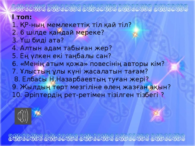 І топ: 1. ҚР-ның мемлекеттік тіл қай тіл? 2. 6 шілде  қандай мереке? 3. Үш биді ата? 4. Алтын адам табыған жер? 5. Ең үлкен екі таңбалы сан? 6. «Менің атым қожа» повесінің авторы кім? 7. Ұлыстың ұлы күні жасалатын тағам?  8. Елбасы Н.Назарбаевтың туған жері? 9. Жылдың төрт мезгіліне өлең жазған ақын? 10. Әріптердің рет-ретімен тізілген тізбегі ?   