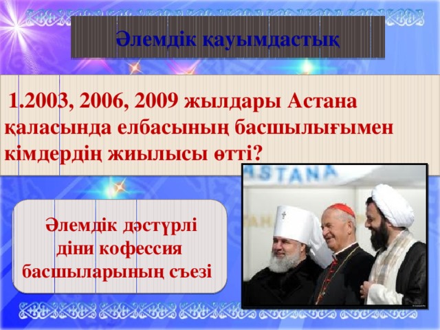 Қазақ әдебиеті Әлемдік қауымдастық  1.2003, 2006, 2009 жылдары Астана қаласында елбасының басшылығымен кімдердің жиылысы өтті?  Әлемдік дәстүрлі діни кофессия басшыларының съезі 