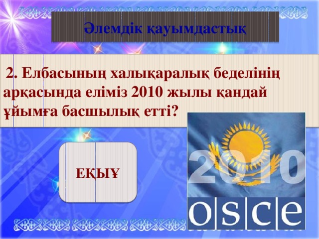 Қазақ әдебиеті Әлемдік қауымдастық  2. “Көшпенділер” тарихи трилогиясының авторы     2. Елбасының халықаралық беделінің арқасында еліміз 2010 жылы қандай ұйымға басшылық етті? ЕҚЫҰ 