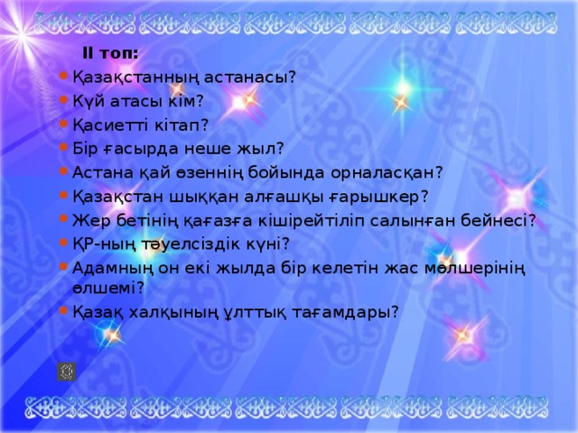  ІІ топ: Қазақстанның астанасы? Күй атасы кім? Қасиетті кітап? Бір ғасырда неше жыл? Астана қай өзеннің бойында орналасқан? Қазақстан шыққан алғашқы ғарышкер? Жер бетінің қағазға кішірейтіліп салынған бейнесі? ҚР-ның тәуелсіздік күні? Адамның он екі жылда бір келетін жас мөлшерінің өлшемі? Қазақ халқының ұлттық тағамдары? 