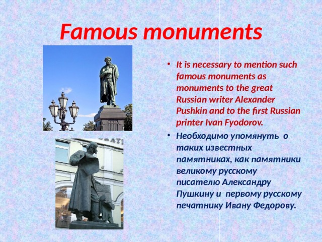 Famous monuments It is necessary to mention such famous monuments as monuments to the great Russian writer Alexander Pushkin and to the first Russian printer Ivan Fyodorov. Необходимо упомянуть о таких известных памятниках, как памятники великому русскому писателю Александру Пушкину и первому русскому печатнику Ивану Федорову. 