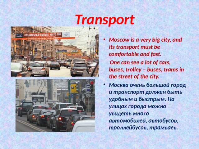  Transport Moscow is a very big city, and its transport must be comfortable and fast.  One can see a lot of cars, buses, trolley – buses, trams in the street of the city. Москва очень большой город и транспорт должен быть удобным и быстрым. На улицах города можно увидеть много автомобилей, автобусов, троллейбусов, трамваев.  