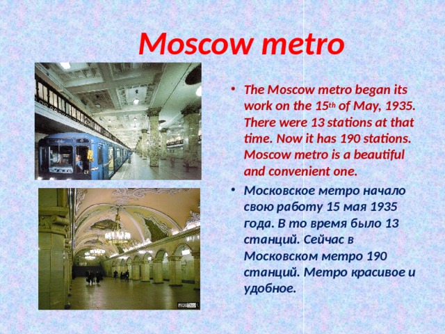  Moscow metro The Moscow metro began its work on the 15 th of May, 1935. There were 13 stations at that time. Now it has 190 stations. Moscow metro is a beautiful and convenient one. Московское метро начало свою работу 15 мая 1935 года. В то время было 13 станций. Сейчас в Московском метро 190 станций. Метро красивое и удобное.  