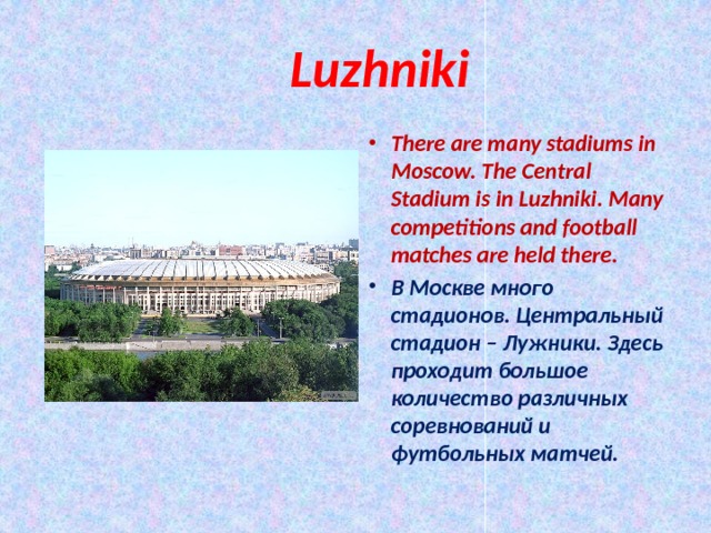  Luzhniki There are many stadiums in Moscow. The Central Stadium is in Luzhniki. Many competitions and football matches are held there. В Москве много стадионов. Центральный стадион – Лужники. Здесь проходит большое количество различных соревнований и футбольных матчей. 