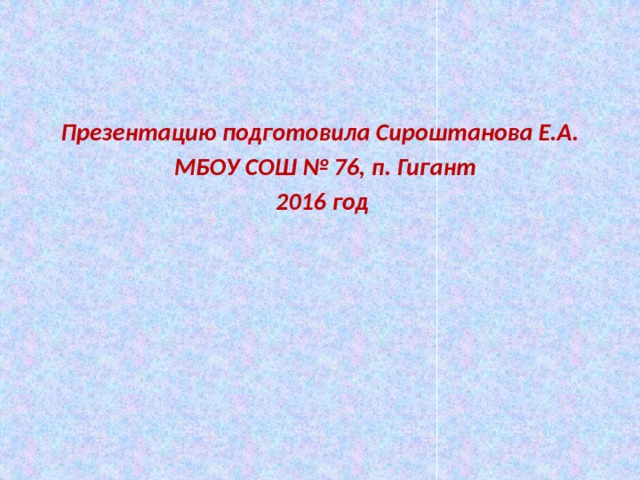  Презентацию подготовила Сироштанова Е.А.  МБОУ СОШ № 76, п. Гигант  2016 год 