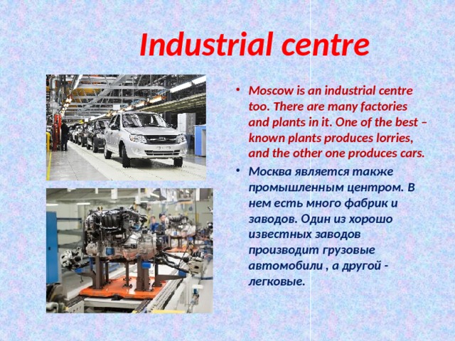  Industrial centre Moscow is an industrial centre too. There are many factories and plants in it. One of the best – known plants produces lorries, and the other one produces cars. Москва является также промышленным центром. В нем есть много фабрик и заводов. Один из хорошо известных заводов производит грузовые автомобили , а другой - легковые.  