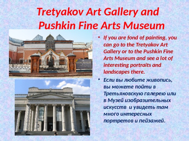  Tretyakov Art Gallery and  Pushkin Fine Arts Museum If you are fond of painting, you can go to the Tretyakov Art Gallery or to the Pushkin Fine Arts Museum and see a lot of interesting portraits and landscapes there. Если вы любите живопись, вы можете пойти в Третьяковскую галерею или в Музей изобразительных искусств и увидеть там много интересных портретов и пейзажей. 